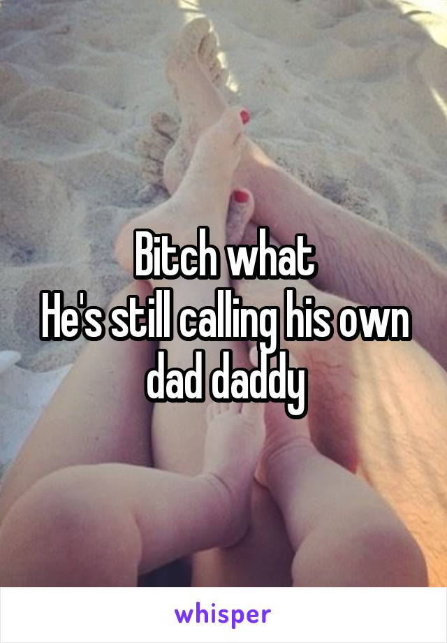 Bitch what
He's still calling his own dad daddy
