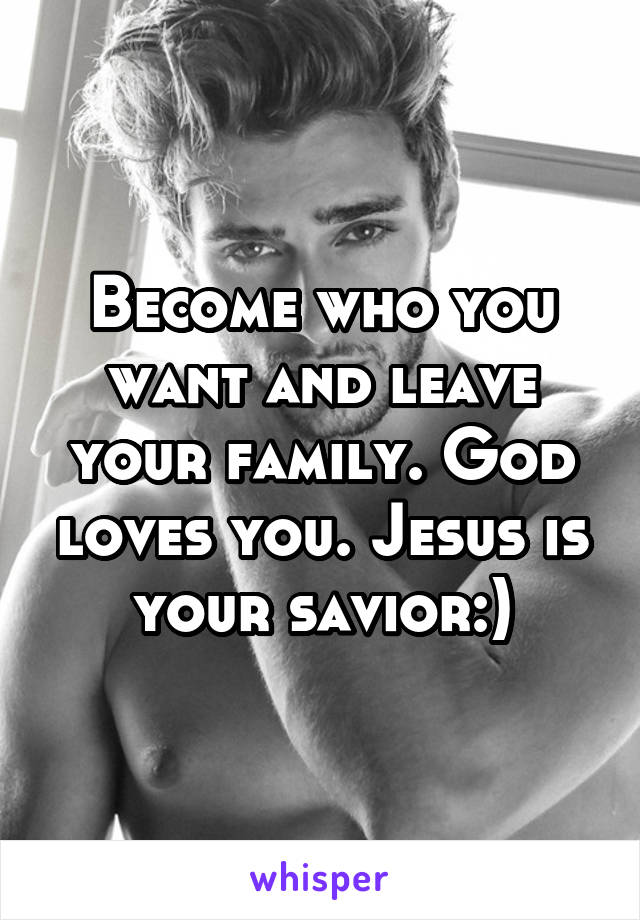 Become who you want and leave your family. God loves you. Jesus is your savior:)