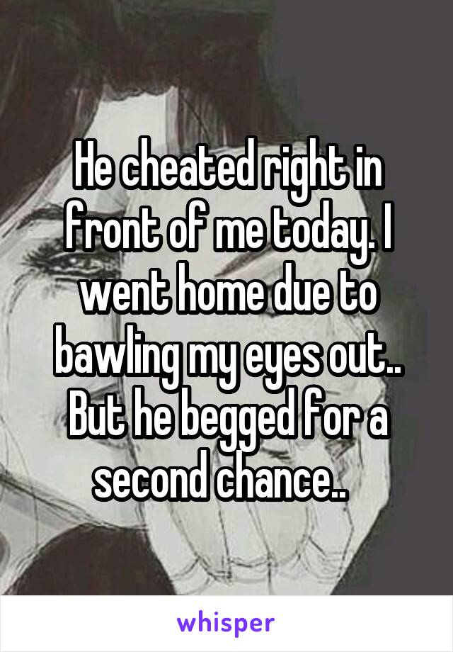 He cheated right in front of me today. I went home due to bawling my eyes out.. But he begged for a second chance..  