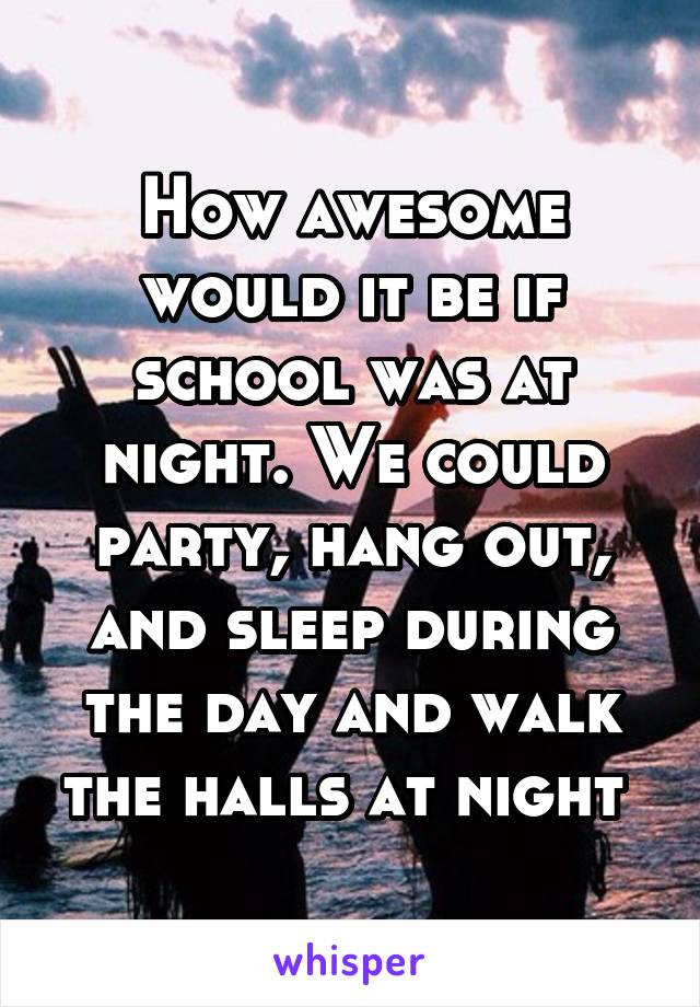 How awesome would it be if school was at night. We could party, hang out, and sleep during the day and walk the halls at night 