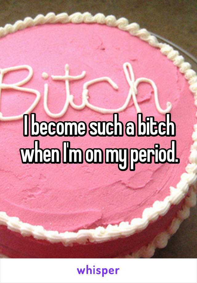 I become such a bitch when I'm on my period.