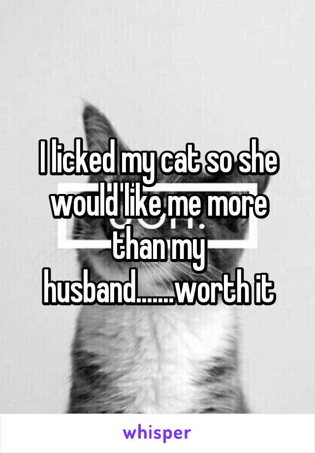 I licked my cat so she would like me more than my husband.......worth it