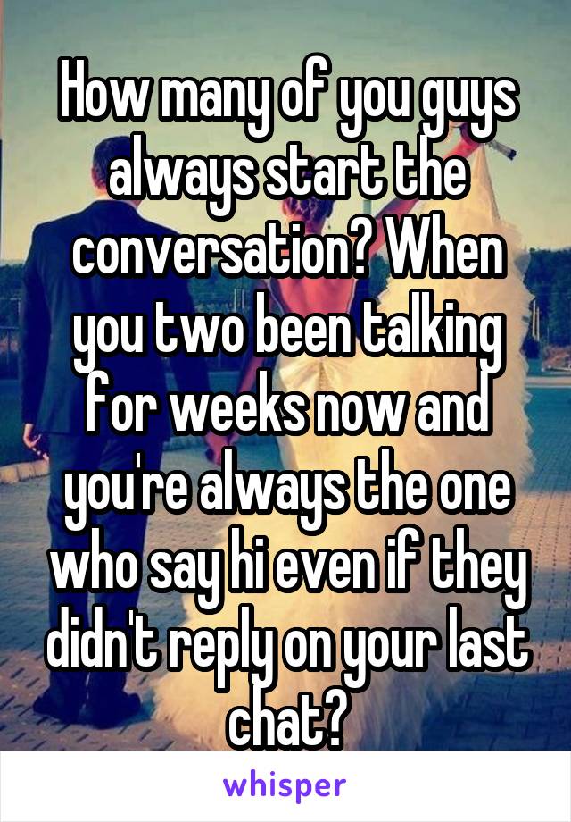 How many of you guys always start the conversation? When you two been talking for weeks now and you're always the one who say hi even if they didn't reply on your last chat?