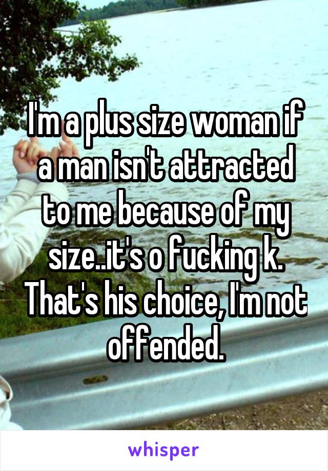 I'm a plus size woman if a man isn't attracted to me because of my size..it's o fucking k. That's his choice, I'm not offended.