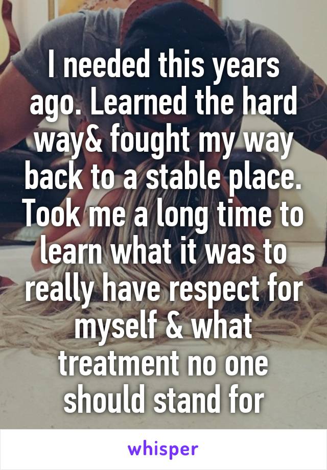 I needed this years ago. Learned the hard way& fought my way back to a stable place. Took me a long time to learn what it was to really have respect for myself & what treatment no one should stand for