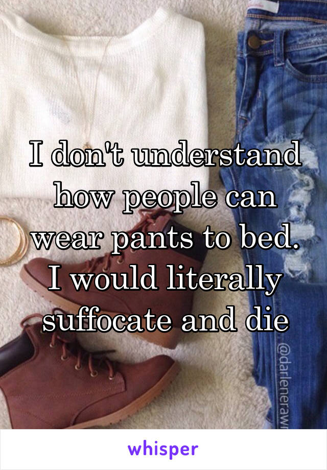 I don't understand how people can wear pants to bed. I would literally suffocate and die