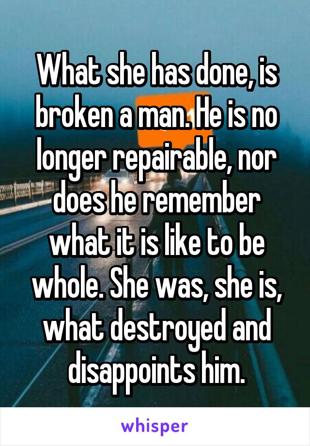 What she has done, is broken a man. He is no longer repairable, nor does he remember what it is like to be whole. She was, she is, what destroyed and disappoints him.