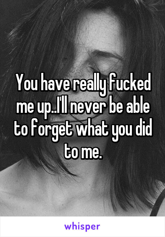 You have really fucked me up..I'll never be able to forget what you did to me.