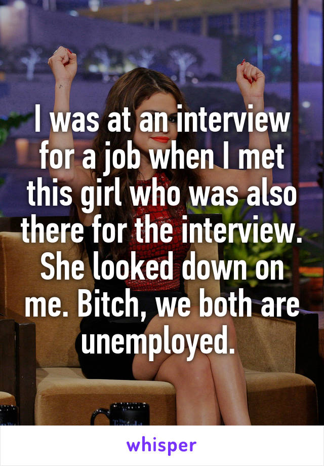 I was at an interview for a job when I met this girl who was also there for the interview. She looked down on me. Bitch, we both are unemployed. 