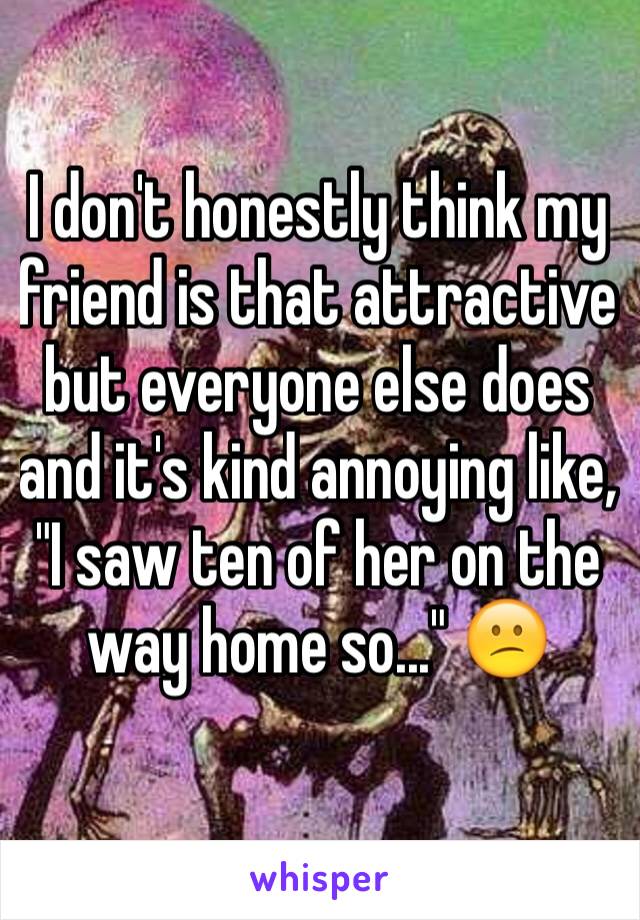 I don't honestly think my friend is that attractive but everyone else does and it's kind annoying like, "I saw ten of her on the way home so..." 😕