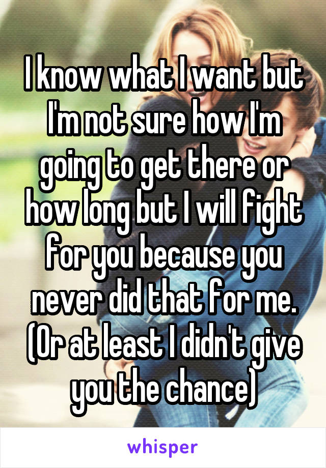 I know what I want but I'm not sure how I'm going to get there or how long but I will fight for you because you never did that for me. (Or at least I didn't give you the chance)