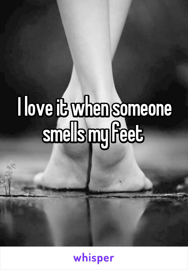 I love it when someone smells my feet 
