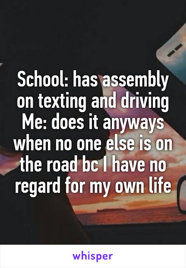 School: has assembly on texting and driving
Me: does it anyways when no one else is on the road bc I have no regard for my own life