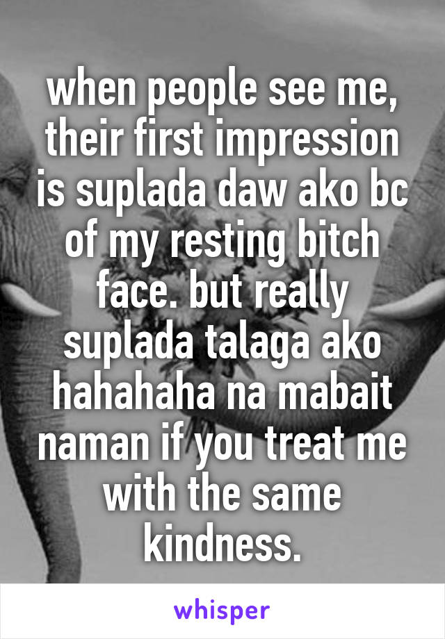 when people see me, their first impression is suplada daw ako bc of my resting bitch face. but really suplada talaga ako hahahaha na mabait naman if you treat me with the same kindness.