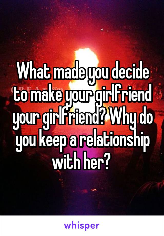 What made you decide to make your girlfriend your girlfriend? Why do you keep a relationship with her? 