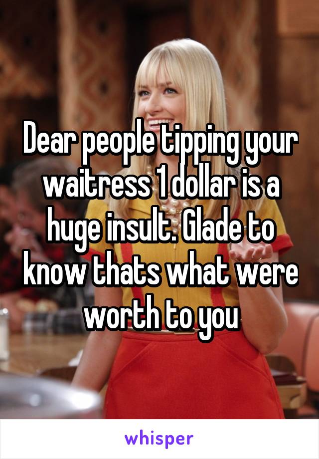 Dear people tipping your waitress 1 dollar is a huge insult. Glade to know thats what were worth to you