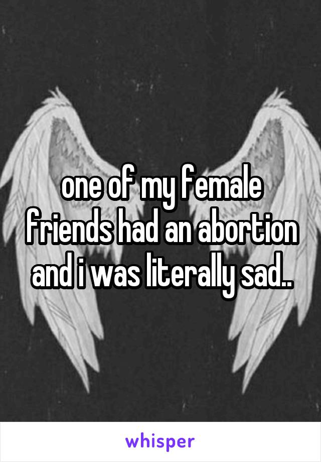 one of my female friends had an abortion and i was literally sad..