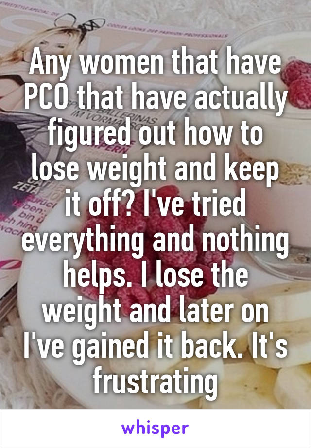 Any women that have PCO that have actually figured out how to lose weight and keep it off? I've tried everything and nothing helps. I lose the weight and later on I've gained it back. It's frustrating