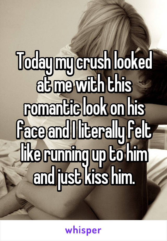 Today my crush looked at me with this romantic look on his face and I literally felt like running up to him and just kiss him.