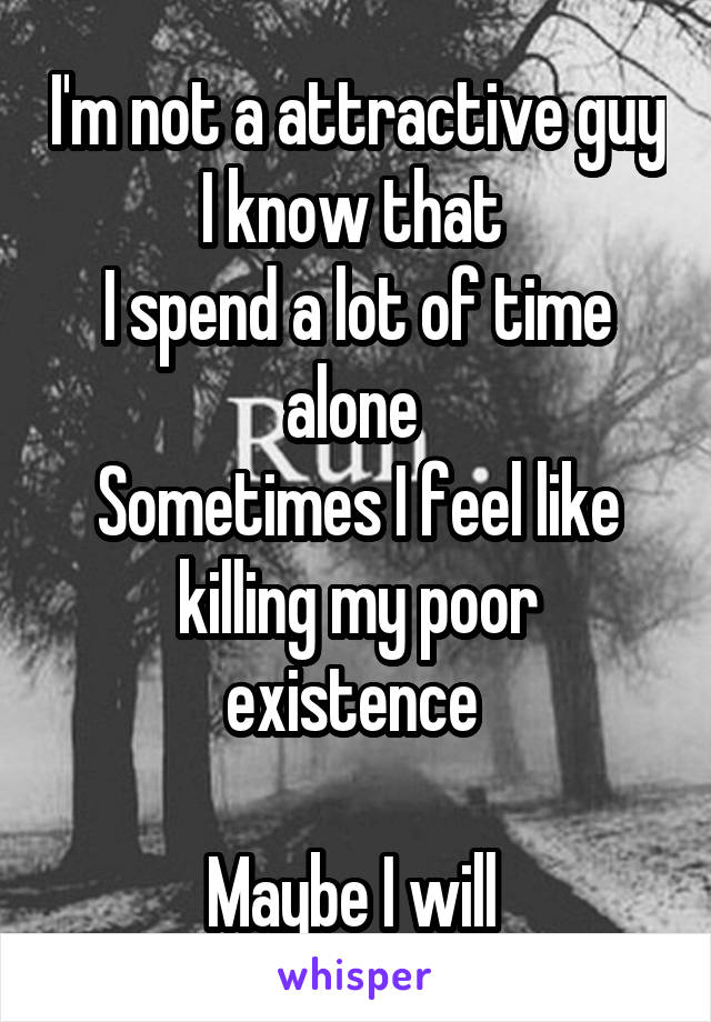 I'm not a attractive guy I know that 
I spend a lot of time alone 
Sometimes I feel like killing my poor existence 

Maybe I will 