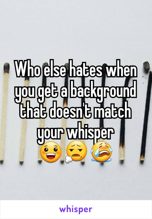 Who else hates when you get a background that doesn't match your whisper
😀😧😭