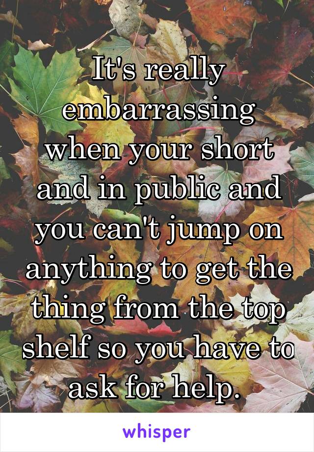 It's really embarrassing when your short and in public and you can't jump on anything to get the thing from the top shelf so you have to ask for help. 