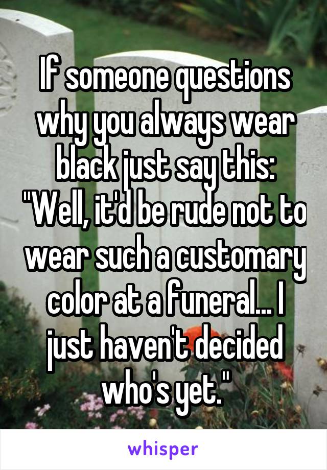 If someone questions why you always wear black just say this: "Well, it'd be rude not to wear such a customary color at a funeral... I just haven't decided who's yet."