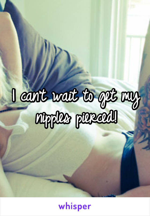 I can't wait to get my nipples pierced!