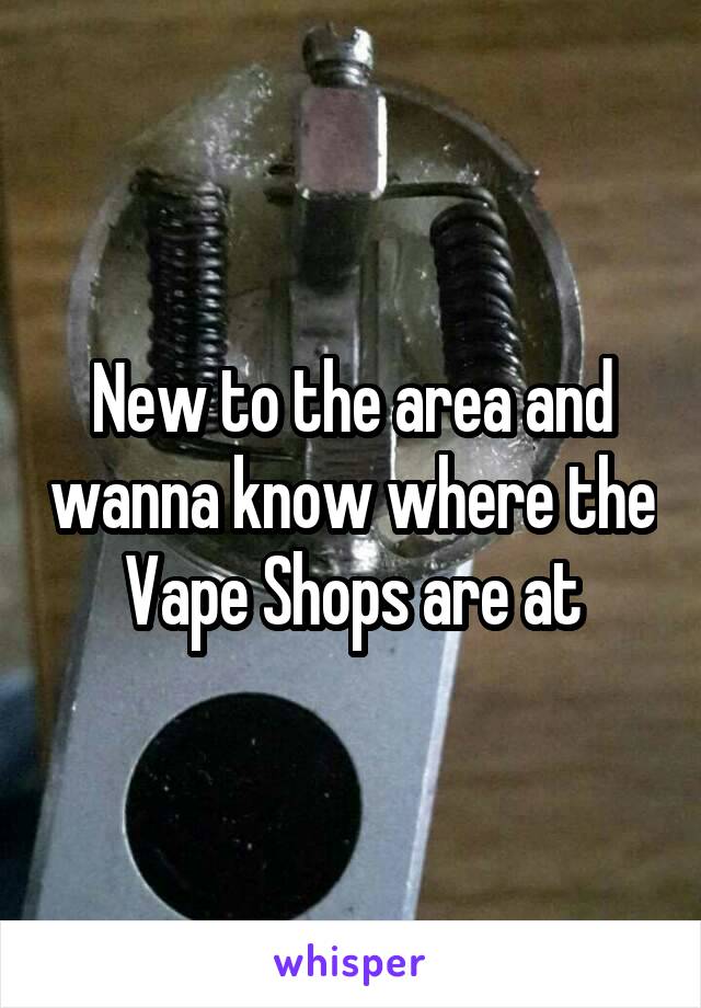 New to the area and wanna know where the Vape Shops are at