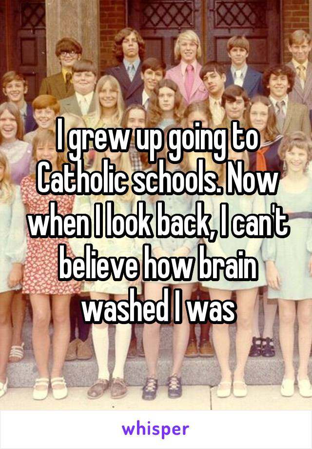 I grew up going to Catholic schools. Now when I look back, I can't believe how brain washed I was