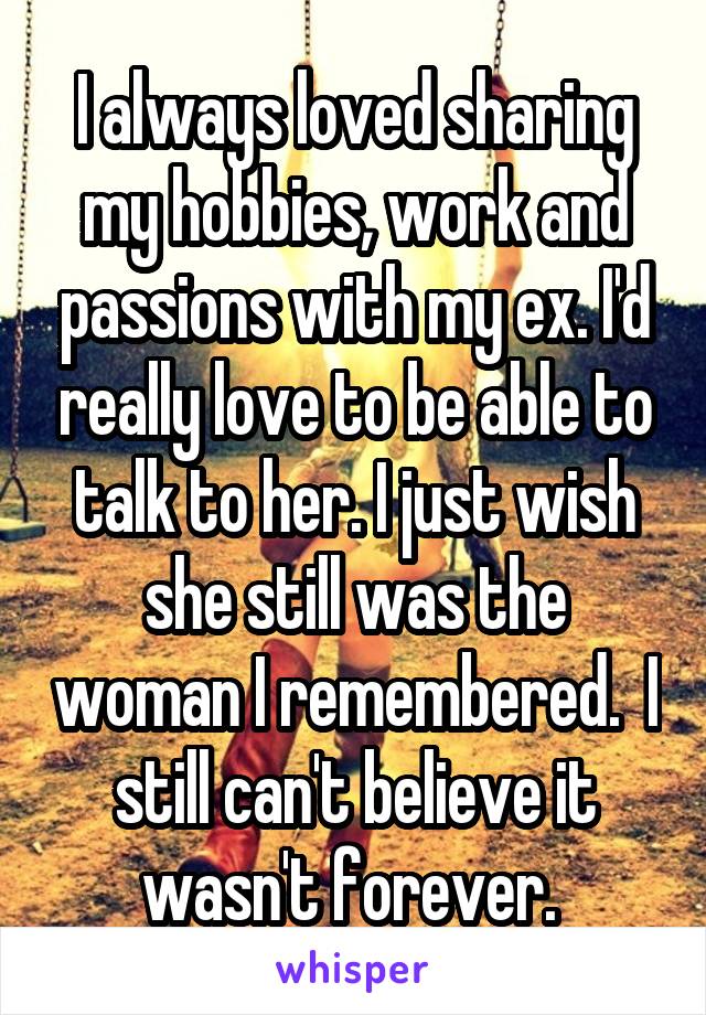 I always loved sharing my hobbies, work and passions with my ex. I'd really love to be able to talk to her. I just wish she still was the woman I remembered.  I still can't believe it wasn't forever. 