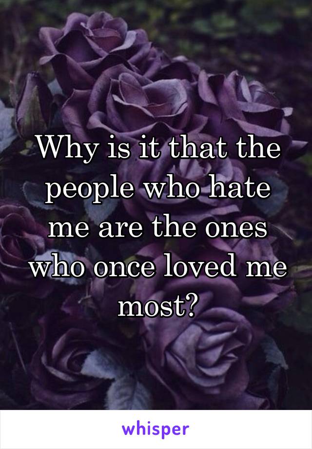 Why is it that the people who hate me are the ones who once loved me most?