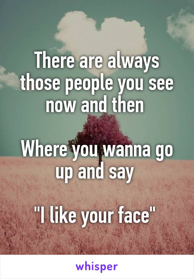 There are always those people you see now and then 

Where you wanna go up and say 

"I like your face" 