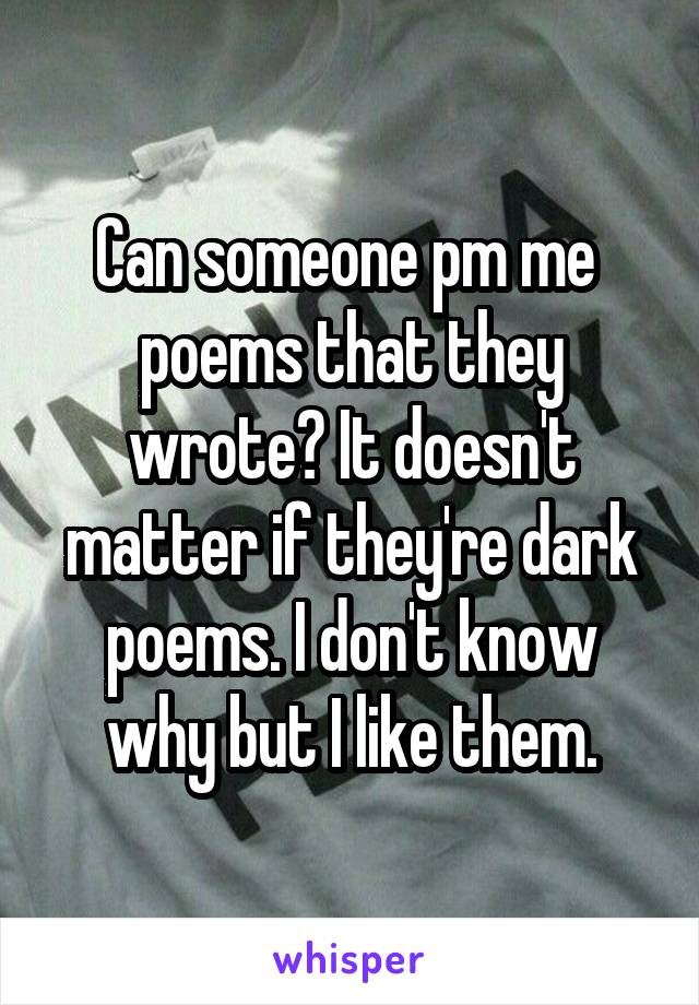 Can someone pm me  poems that they wrote? It doesn't matter if they're dark poems. I don't know why but I like them.