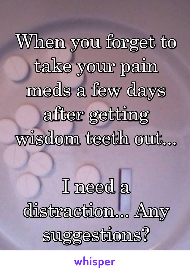 When you forget to take your pain meds a few days after getting wisdom teeth out... 
I need a distraction... Any suggestions?