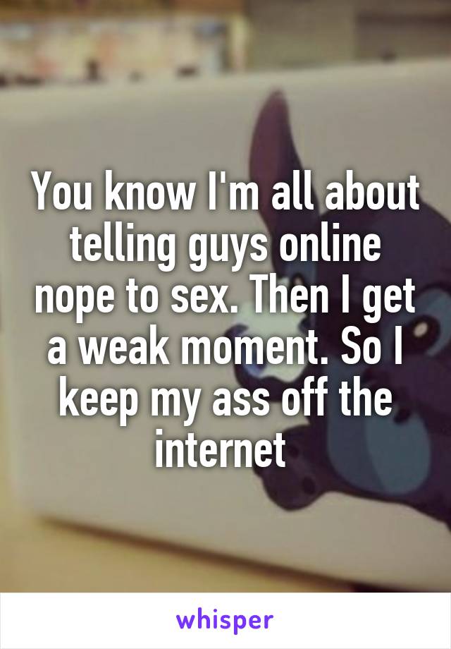 You know I'm all about telling guys online nope to sex. Then I get a weak moment. So I keep my ass off the internet 