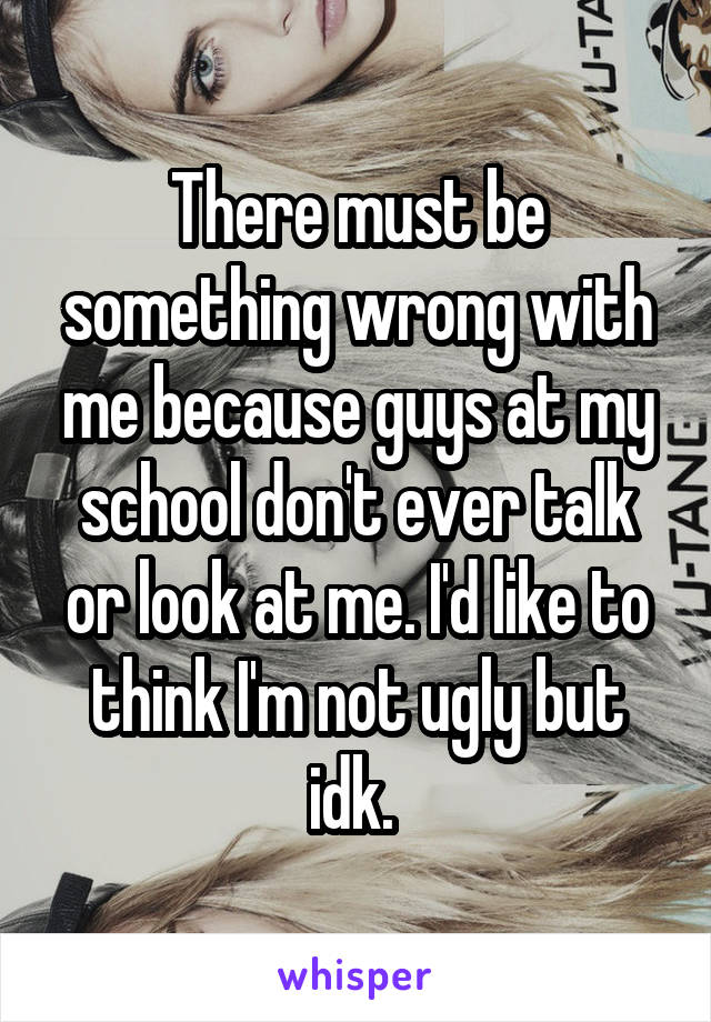 There must be something wrong with me because guys at my school don't ever talk or look at me. I'd like to think I'm not ugly but idk. 