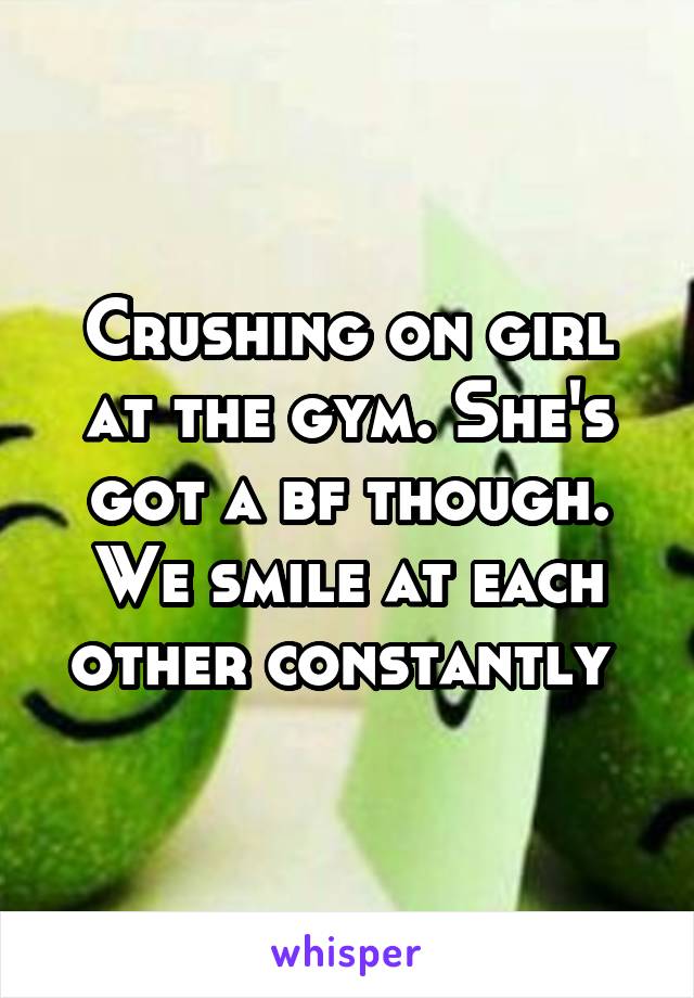 Crushing on girl at the gym. She's got a bf though. We smile at each other constantly 