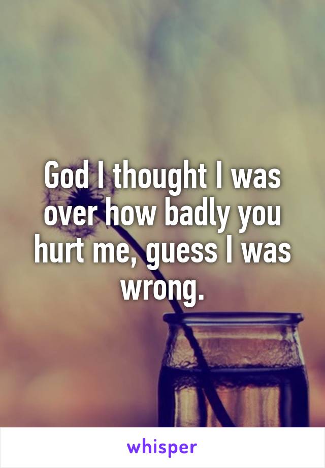 God I thought I was over how badly you hurt me, guess I was wrong.