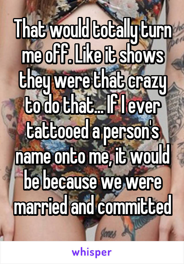 That would totally turn me off. Like it shows they were that crazy to do that... If I ever tattooed a person's name onto me, it would be because we were married and committed 