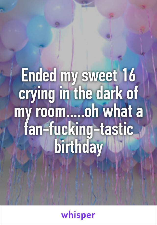 Ended my sweet 16 crying in the dark of my room.....oh what a fan-fucking-tastic birthday