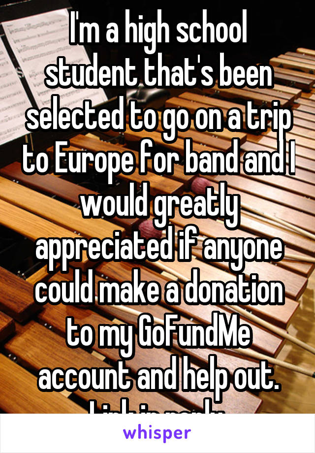 I'm a high school student that's been selected to go on a trip to Europe for band and I would greatly appreciated if anyone could make a donation to my GoFundMe account and help out. Link in reply.