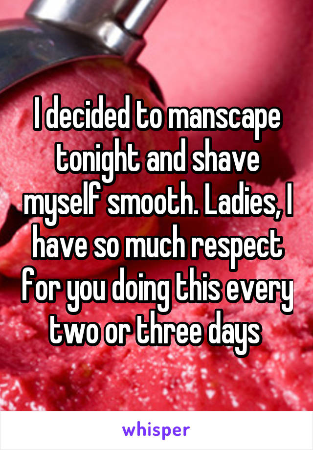 I decided to manscape tonight and shave myself smooth. Ladies, I have so much respect for you doing this every two or three days 