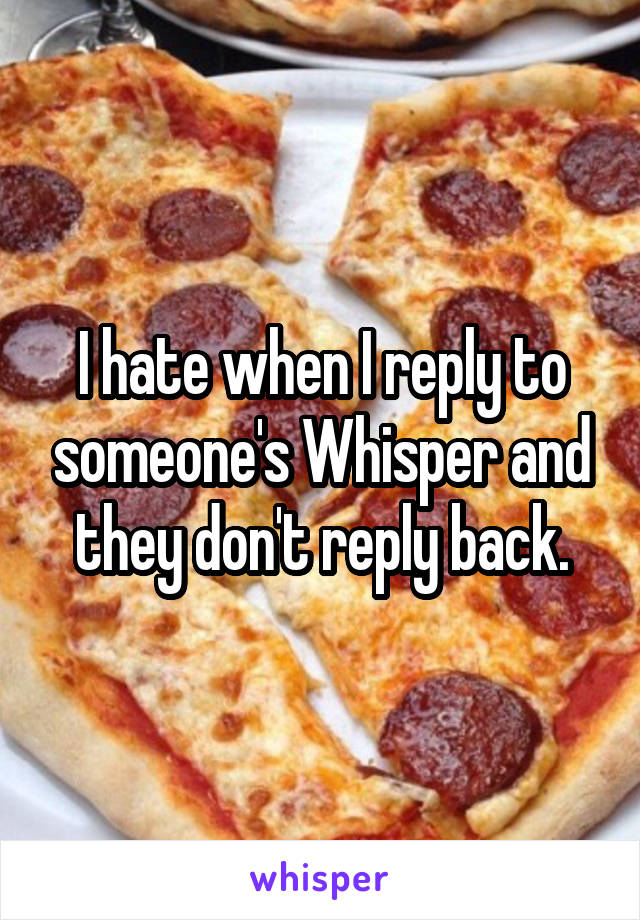 I hate when I reply to someone's Whisper and they don't reply back.