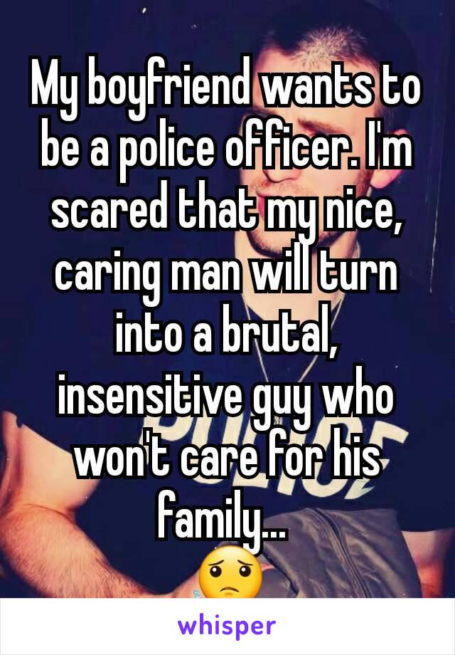 My boyfriend wants to be a police officer. I'm scared that my nice, caring man will turn into a brutal, insensitive guy who won't care for his family... 
😟