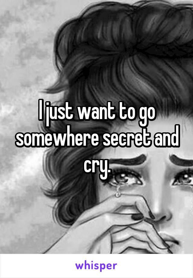 I just want to go somewhere secret and cry.