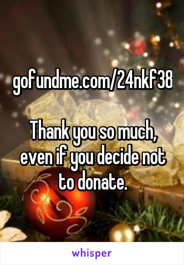 gofundme.com/24nkf38

Thank you so much, even if you decide not to donate.