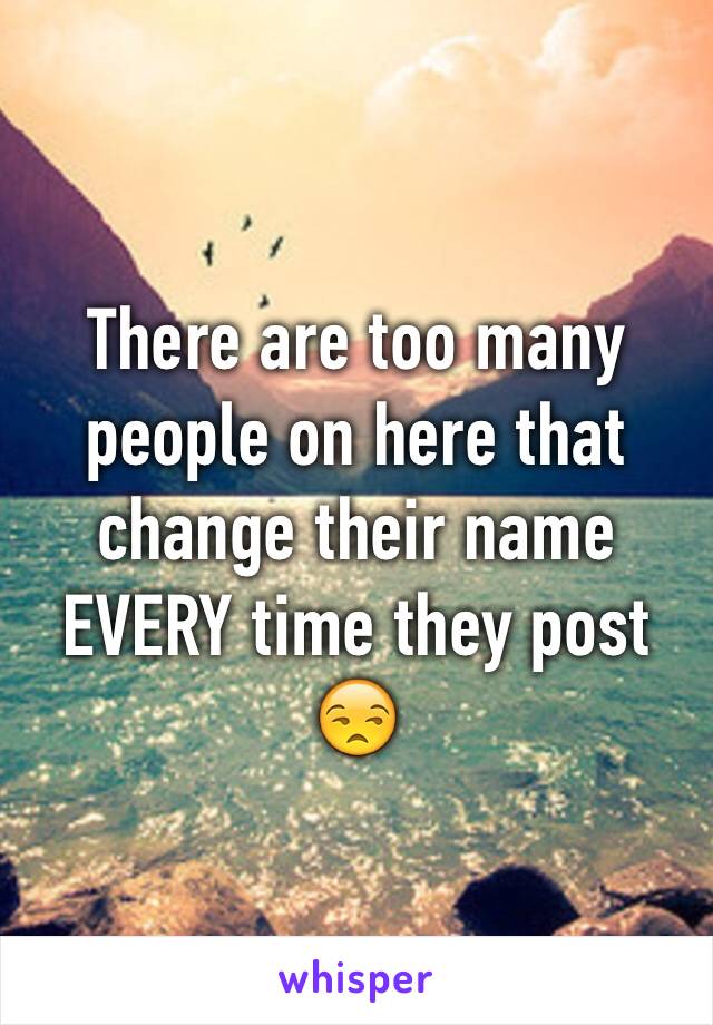 There are too many people on here that change their name EVERY time they post 😒