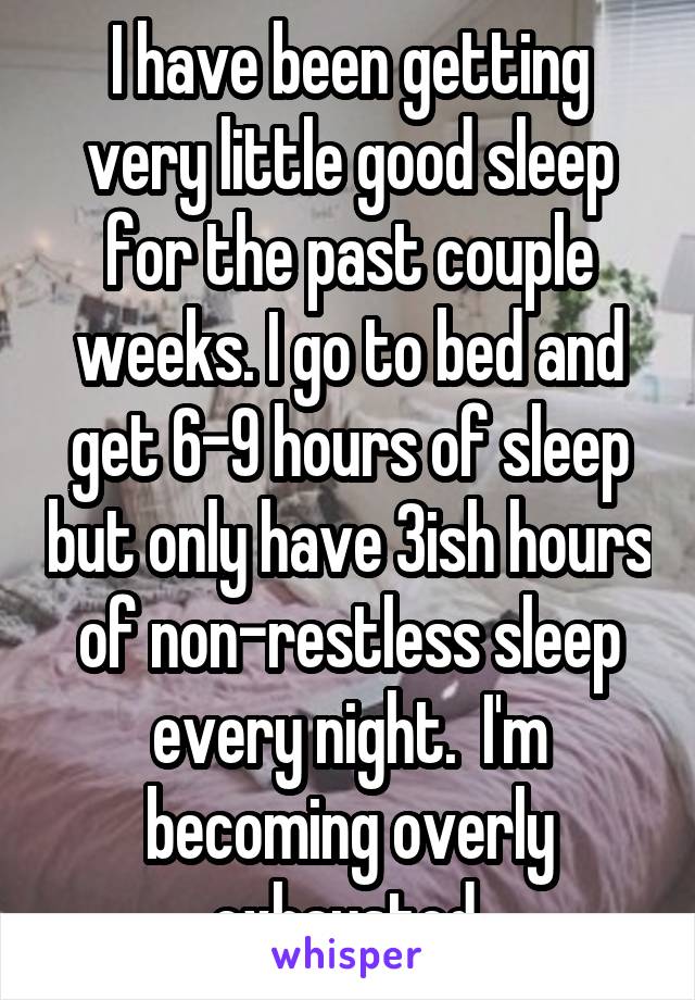 I have been getting very little good sleep for the past couple weeks. I go to bed and get 6-9 hours of sleep but only have 3ish hours of non-restless sleep every night.  I'm becoming overly exhausted 