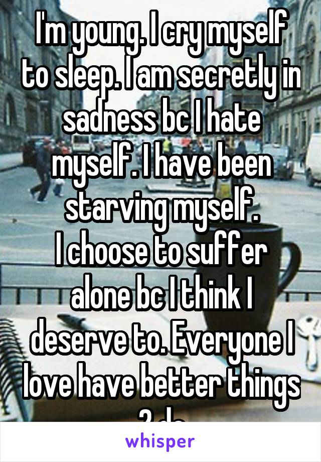 I'm young. I cry myself to sleep. I am secretly in sadness bc I hate myself. I have been starving myself.
I choose to suffer alone bc I think I deserve to. Everyone I love have better things 2 do